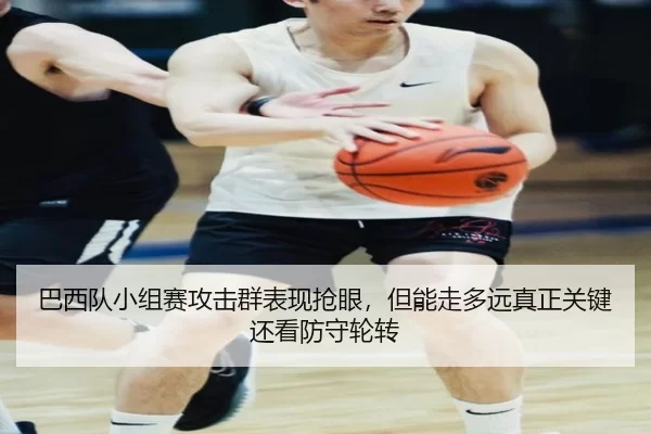 巴西队小组赛攻击群表现抢眼，但能走多远真正关键还看防守轮转