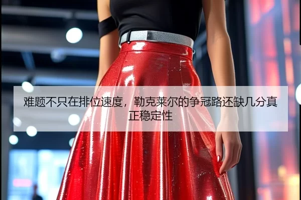 难题不只在排位速度，勒克莱尔的争冠路还缺几分真正稳定性