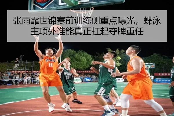 张雨霏世锦赛前训练侧重点曝光，蝶泳主项外谁能真正扛起夺牌重任